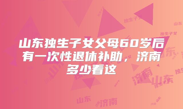 山东独生子女父母60岁后有一次性退休补助，济南多少看这