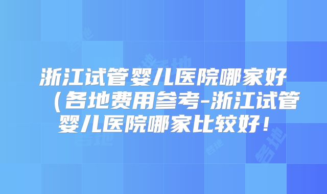 浙江试管婴儿医院哪家好（各地费用参考-浙江试管婴儿医院哪家比较好！