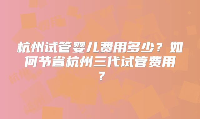 杭州试管婴儿费用多少?如何节省杭州三代试管费用?