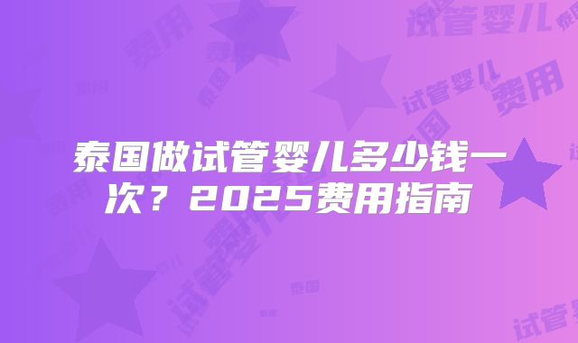 泰国做试管婴儿多少钱一次?2025费用指南
