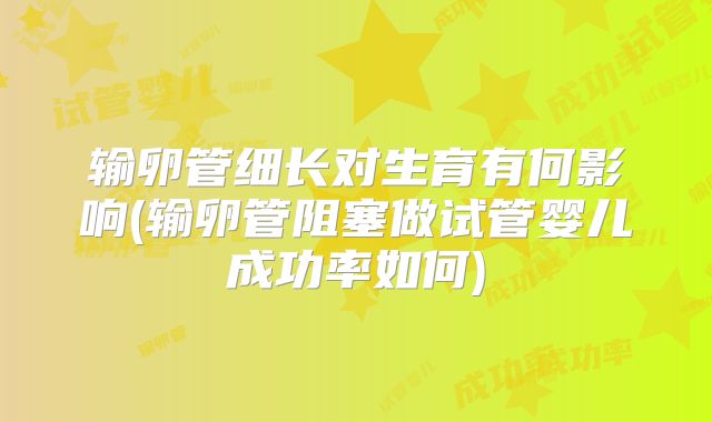 输卵管细长对生育有何影响(输卵管阻塞做试管婴儿成功率如何)
