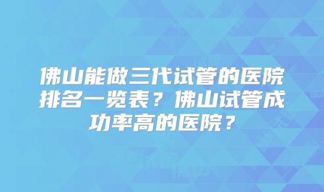 佛山能做三代试管的医院排名一览表?佛山试管成功率高的医院?