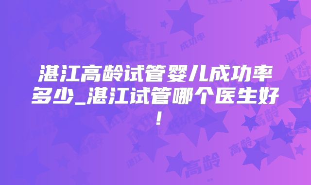 湛江高龄试管婴儿成功率多少_湛江试管哪个医生好！