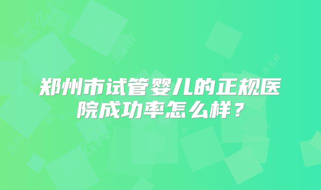 郑州市试管婴儿的正规医院成功率怎么样?