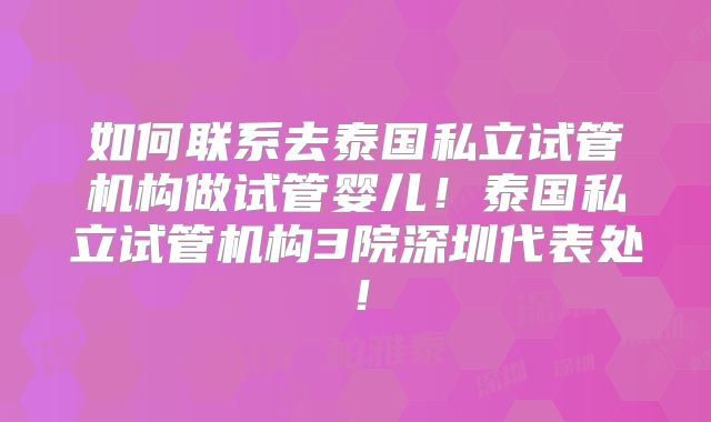 如何联系去泰国私立试管机构做试管婴儿！泰国私立试管机构3院深圳代表处！