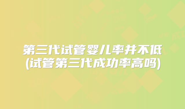 第三代试管婴儿率并不低(试管第三代成功率高吗)