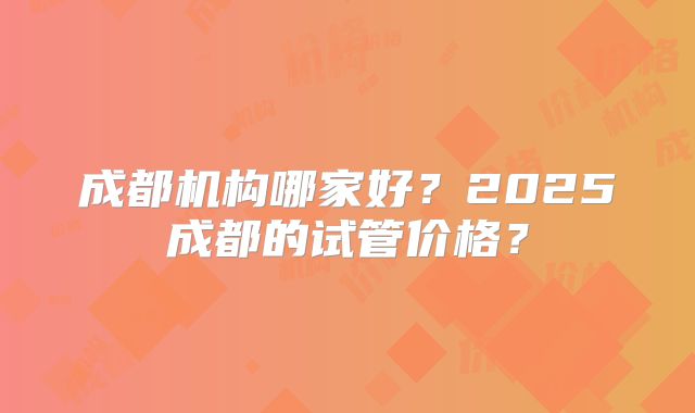 成都机构哪家好?2025成都的试管价格?