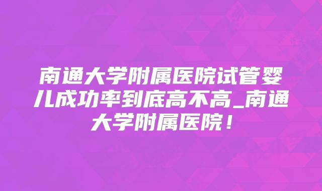 南通大学附属医院试管婴儿成功率到底高不高_南通大学附属医院!