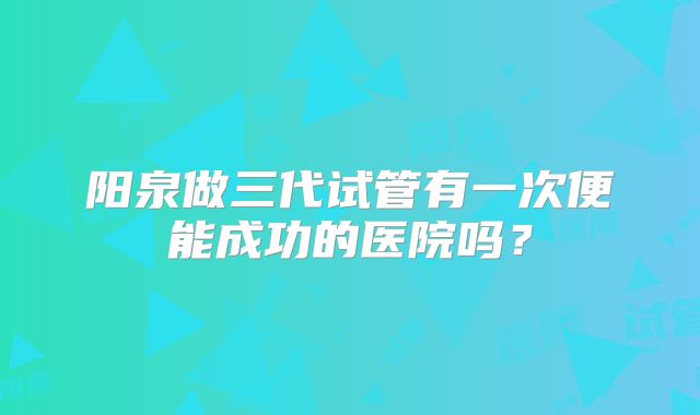 阳泉做三代试管有一次便能成功的医院吗?