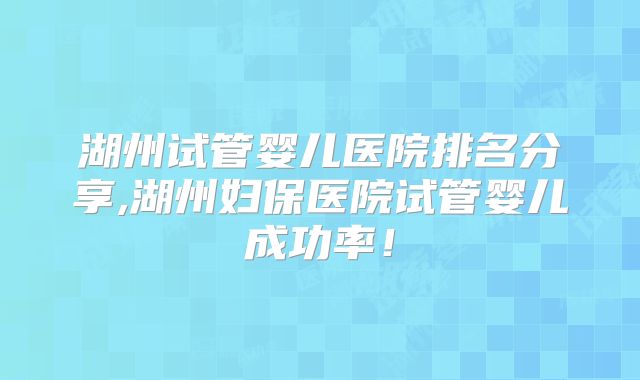 湖州试管婴儿医院排名分享,湖州妇保医院试管婴儿成功率!