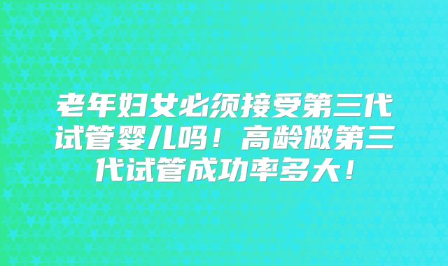 老年妇女必须接受第三代试管婴儿吗!高龄做第三代试管成功率多大!