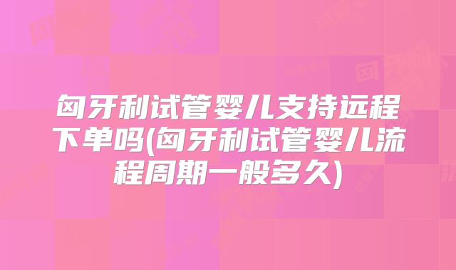 匈牙利试管婴儿支持远程下单吗(匈牙利试管婴儿流程周期一般多久)