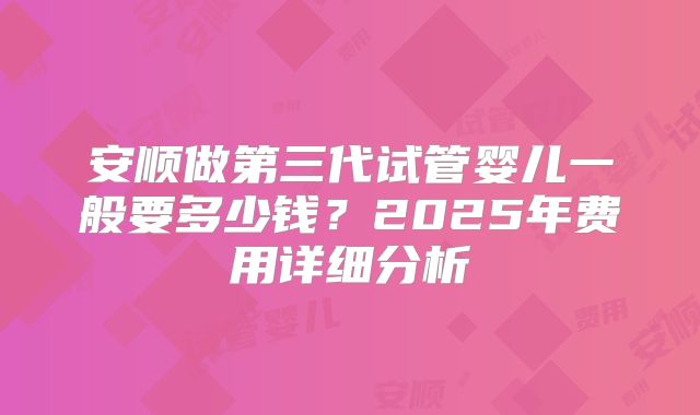 安顺做第三代试管婴儿一般要多少钱?2025年费用详细分析