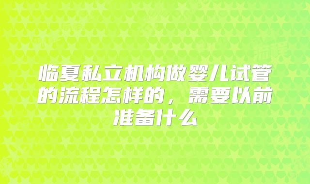 临夏私立机构做婴儿试管的流程怎样的,需要以前准备什么