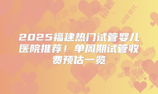 2025福建热门试管婴儿医院推荐！单周期试管收费预估一览