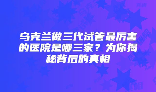 乌克兰做三代试管最厉害的医院是哪三家？为你揭秘背后的真相