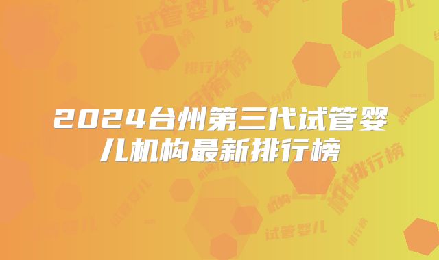 2024台州第三代试管婴儿机构最新排行榜