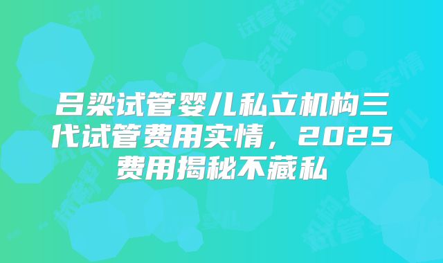 吕梁试管婴儿私立机构三代试管费用实情，2025费用揭秘不藏私