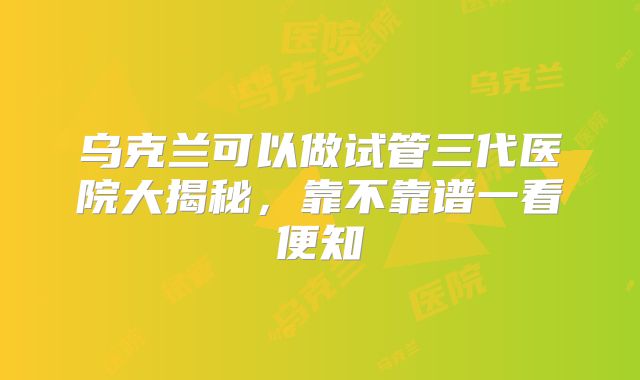 乌克兰可以做试管三代医院大揭秘，靠不靠谱一看便知