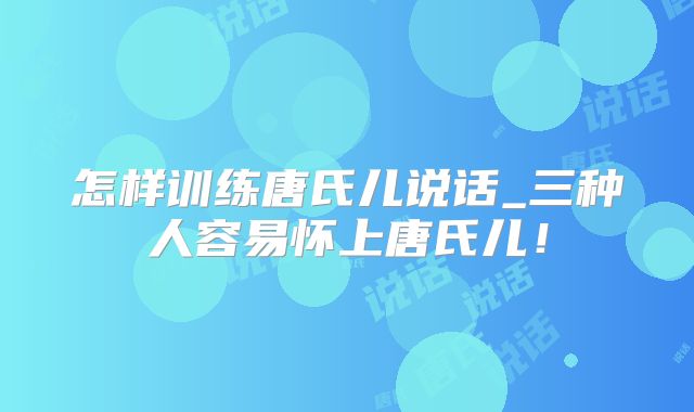 怎样训练唐氏儿说话_三种人容易怀上唐氏儿!