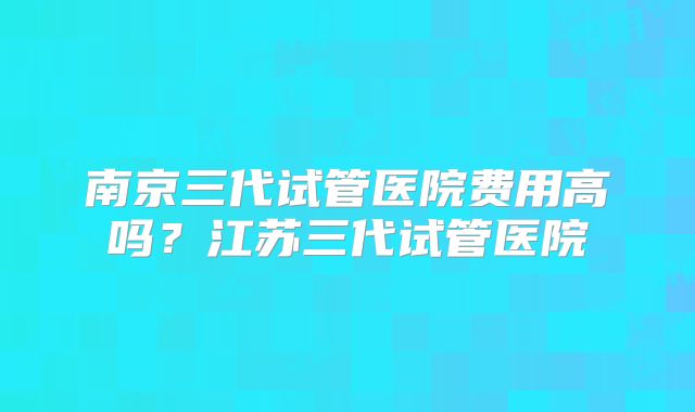 南京三代试管医院费用高吗?江苏三代试管医院