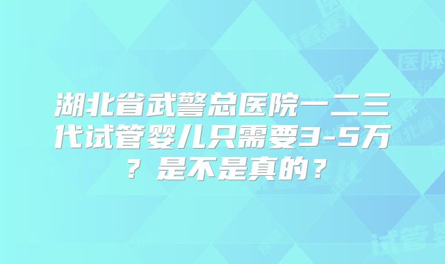 湖北省武警总医院一二三代试管婴儿只需要3-5万？是不是真的？