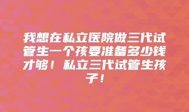 我想在私立医院做三代试管生一个孩要准备多少钱才够！私立三代试管生孩子！