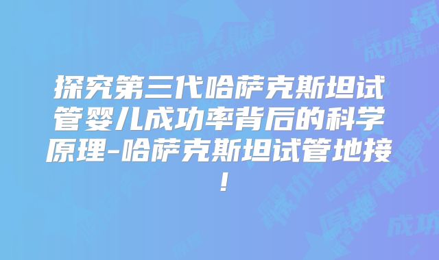 探究第三代哈萨克斯坦试管婴儿成功率背后的科学原理-哈萨克斯坦试管地接！