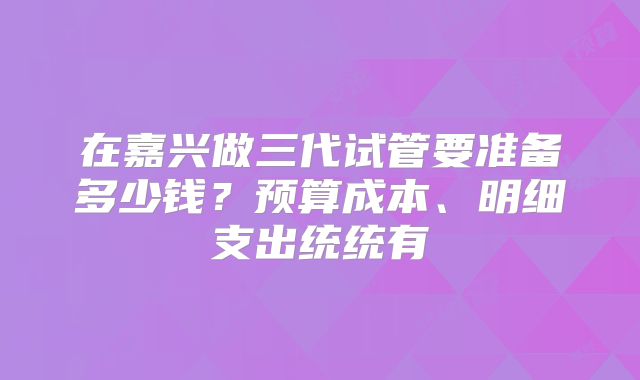 在嘉兴做三代试管要准备多少钱?预算成本、明细支出统统有