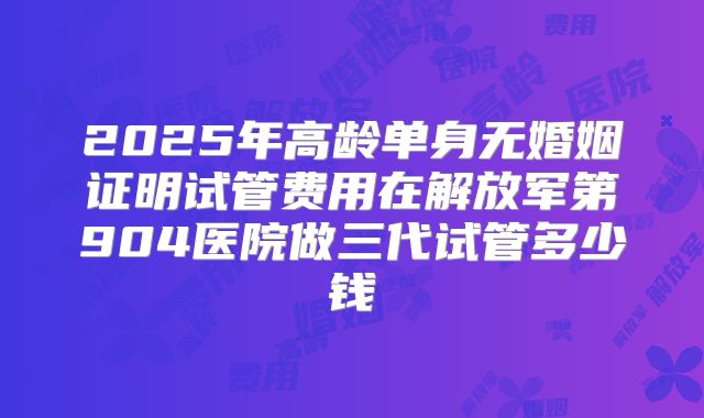 2025年高龄单身无婚姻证明试管费用在解放军第904医院做三代试管多少钱