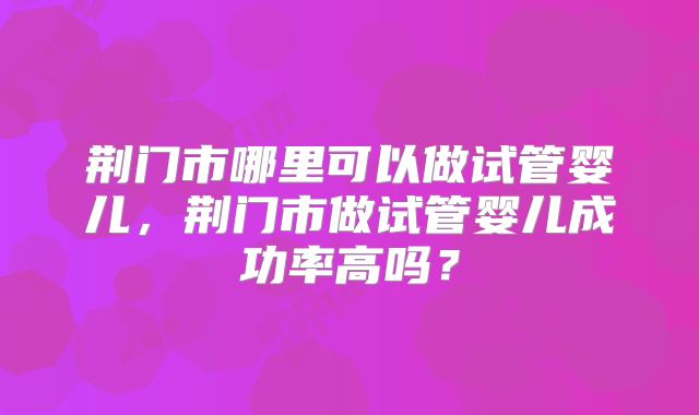 荆门市哪里可以做试管婴儿,荆门市做试管婴儿成功率高吗?