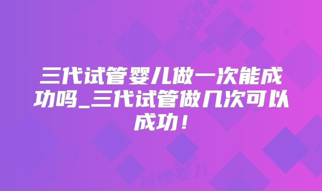 三代试管婴儿做一次能成功吗_三代试管做几次可以成功!