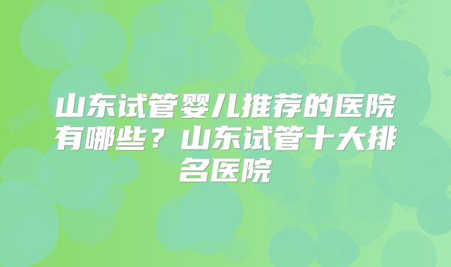山东试管婴儿推荐的医院有哪些？山东试管十大排名医院