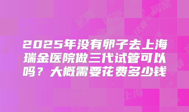 2025年没有卵子去上海瑞金医院做三代试管可以吗？大概需要花费多少钱