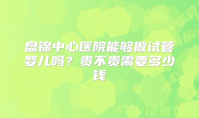 盘锦中心医院能够做试管婴儿吗？贵不贵需要多少钱