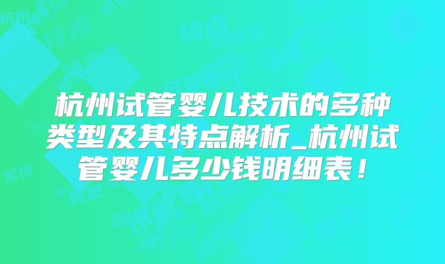 杭州试管婴儿技术的多种类型及其特点解析_杭州试管婴儿多少钱明细表!