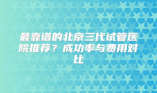 最靠谱的北京三代试管医院推荐？成功率与费用对比