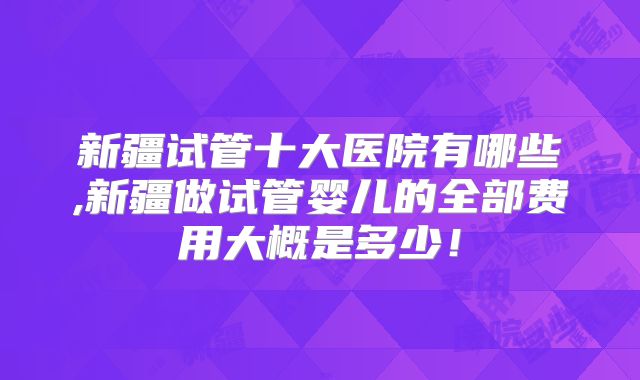 新疆试管十大医院有哪些,新疆做试管婴儿的全部费用大概是多少！