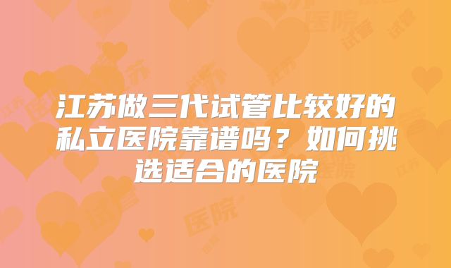 江苏做三代试管比较好的私立医院靠谱吗？如何挑选适合的医院