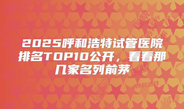 2025呼和浩特试管医院排名TOP10公开，看看那几家名列前茅