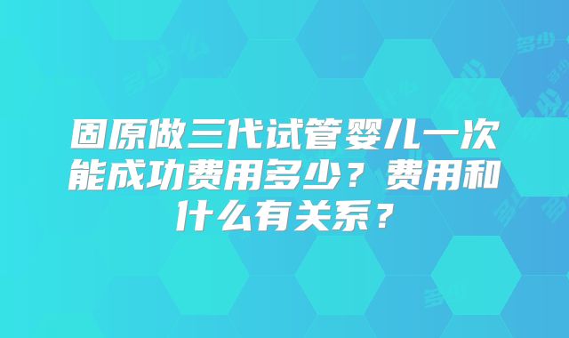 固原做三代试管婴儿一次能成功费用多少？费用和什么有关系？