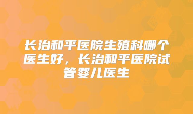长治和平医院生殖科哪个医生好，长治和平医院试管婴儿医生