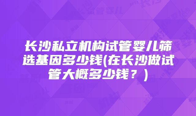 长沙私立机构试管婴儿筛选基因多少钱(在长沙做试管大概多少钱？)