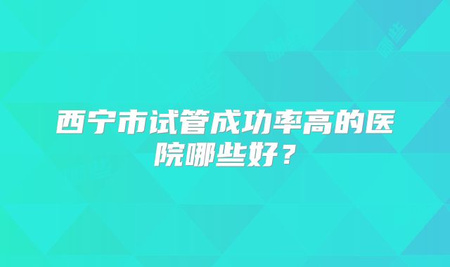 西宁市试管成功率高的医院哪些好?