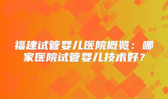 福建试管婴儿医院概览:哪家医院试管婴儿技术好?