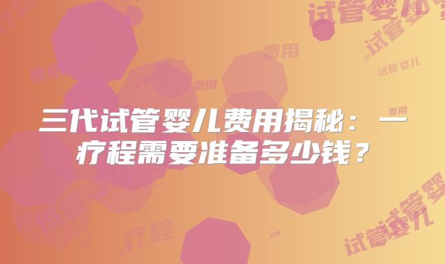 三代试管婴儿费用揭秘：一疗程需要准备多少钱？