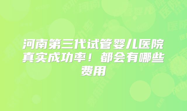 河南第三代试管婴儿医院真实成功率！都会有哪些费用