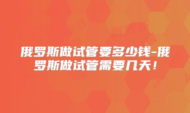 俄罗斯做试管要多少钱-俄罗斯做试管需要几天!