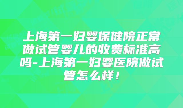 上海第一妇婴保健院正常做试管婴儿的收费标准高吗-上海第一妇婴医院做试管怎么样!