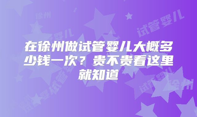在徐州做试管婴儿大概多少钱一次？贵不贵看这里就知道